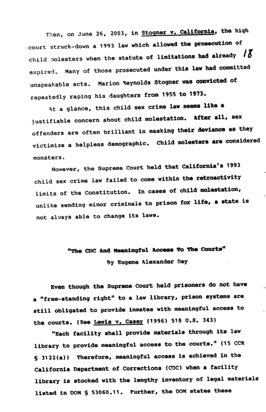 Then, on June 26, 2003, in Stogner v. California, the high couct struck-down a 1993 law which alloved the prosecution of child 2ol  aca vhen the statute of limitations had atresdy (& expiced. Many of those prosecuted under this lav had comitted unspeakable acts. Marion teynolds Stogner vas cosvicted of ropestedly raptng his daughters from 1955 to 1973.  At a glance, this child sex crime lav seems like & Justifiable concern about child molestation. After all, sex  offenders are often brilliant in masking their deviance as they victinize a helpl  s demographic. Child molesters are considered  monsters.  However, the Supreme Court held that California’s 1993 chila  x crime law failed to come within the retroactivity Limits of the Constitution. In cases of child molestation, unlike sending minor criminals to prison for lifs, a state is  not. aluays able to change its laws.  "The COC And eaningful Access To The Courts®  By Eugene Alexander Dey  Even though the Supreme Court held prisoners do not have a "reo-standing right” to a lav library, prison systems are  st111 obligated to provide inmates with meaningful access to  the courts. (See Lewls v. Casey (1996) 518 U.5. 343) “Each factlity shall provide materials through its law  Library to provide meantngful access to the court:  " (15 cor § 3122(a) Therefore, meaningful access is achieved in the  California Department of Corrections (CDC) when a facility  Library 18 stocked with the lengthy inventory of legal materials Listed in DOW § 53060.11. Further, the DOW states these 